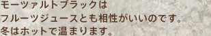モーツァルトブラックはフルーツジュースとも相性がいいのです。冬はホットで温まります。